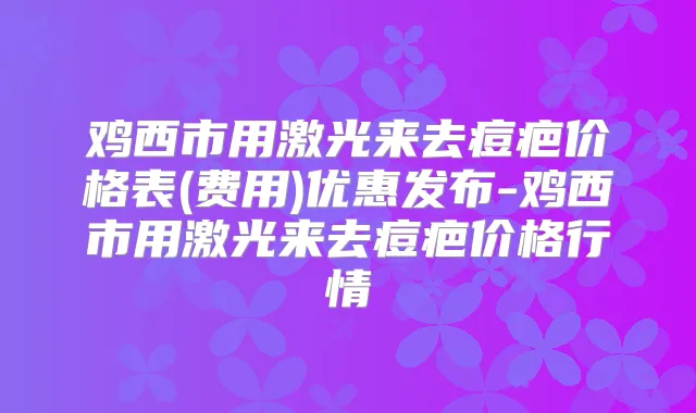 鸡西市用激光来去痘疤价格表(费用)优惠发布-鸡西市用激光来去痘疤价格行情