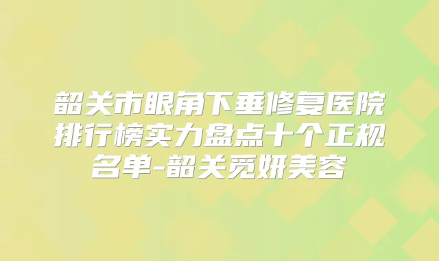 韶关市眼角下垂修复医院排行榜实力盘点十个正规名单-韶关觅妍美容