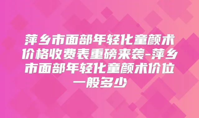 萍乡市面部年轻化童颜术价格收费表重磅来袭-萍乡市面部年轻化童颜术价位一般多少
