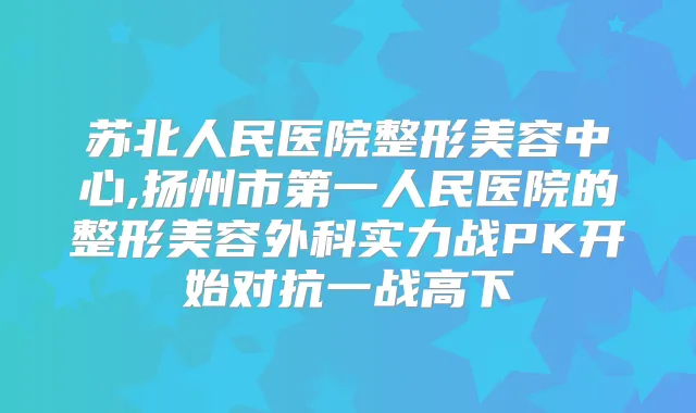 苏北人民医院整形美容中心,扬州市第一人民医院的整形美容外科实力战PK开始对抗一战高下