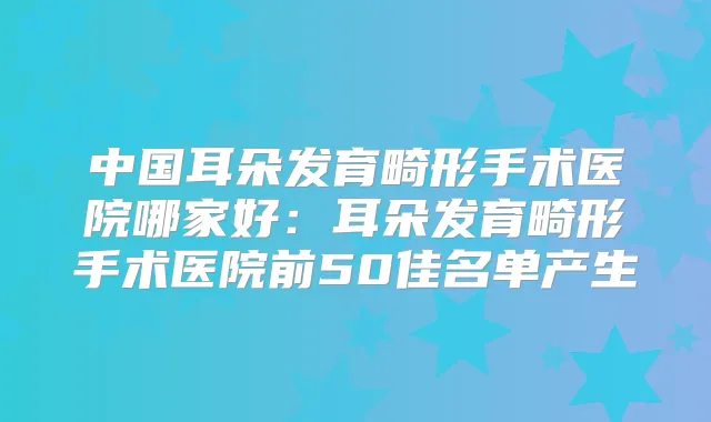 中国耳朵发育畸形手术医院哪家好：耳朵发育畸形手术医院前50佳名单产生