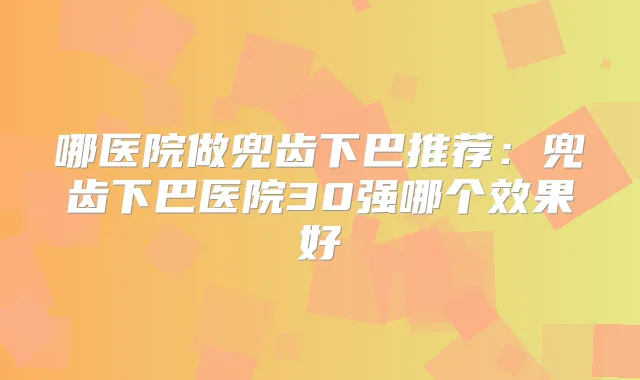 哪医院做兜齿下巴推荐：兜齿下巴医院30强哪个效果好