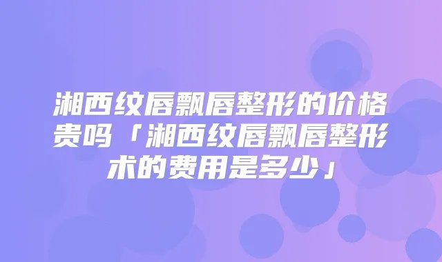 湘西纹唇飘唇整形的价格贵吗「湘西纹唇飘唇整形术的费用是多少」