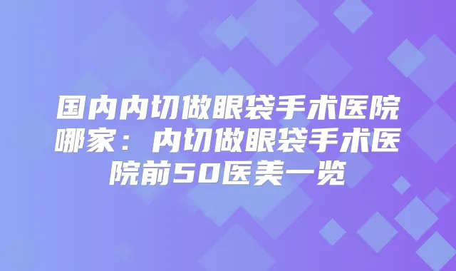 国内内切做眼袋手术医院哪家：内切做眼袋手术医院前50医美一览