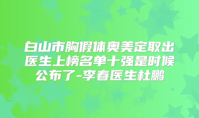 白山市胸假体奥美定取出医生上榜名单十强是时候公布了-李春医生杜鹏