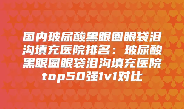 国内玻尿酸黑眼圈眼袋泪沟填充医院排名：玻尿酸黑眼圈眼袋泪沟填充医院top50强1v1对比