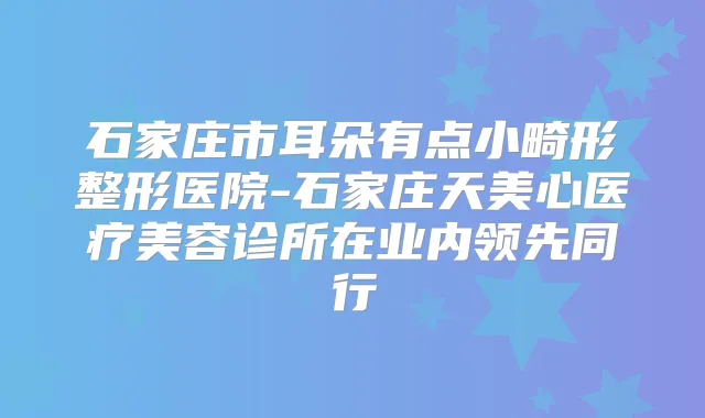 石家庄市耳朵有点小畸形整形医院-石家庄天美心医疗美容诊所在业内领先同行