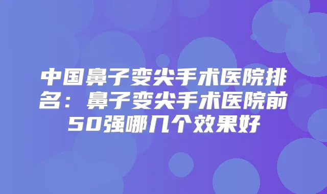 中国鼻子变尖手术医院排名：鼻子变尖手术医院前50强哪几个效果好