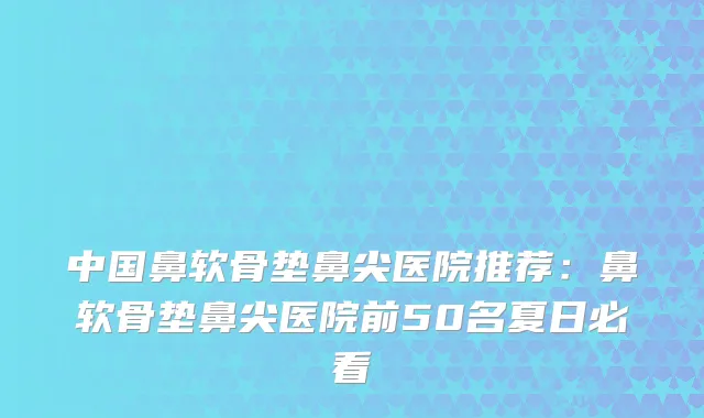 中国鼻软骨垫鼻尖医院推荐：鼻软骨垫鼻尖医院前50名夏日必看