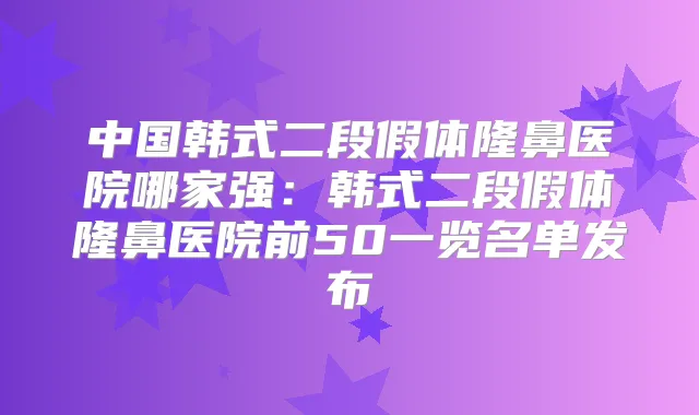 中国韩式二段假体隆鼻医院哪家强：韩式二段假体隆鼻医院前50一览名单发布