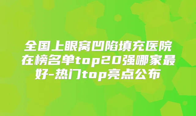 全国上眼窝凹陷填充医院在榜名单top20强哪家好-热门top亮点公布