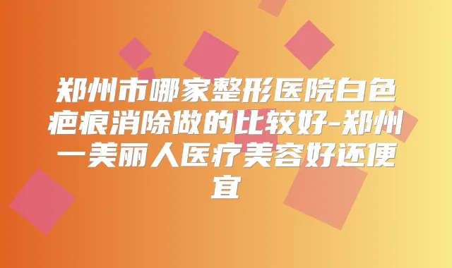 郑州市哪家整形医院白色疤痕消除做的比较好-郑州一美丽人医疗美容好还便宜