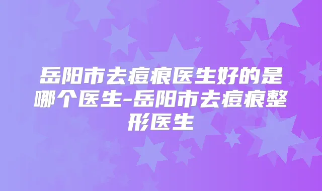 岳阳市去痘痕医生好的是哪个医生-岳阳市去痘痕整形医生