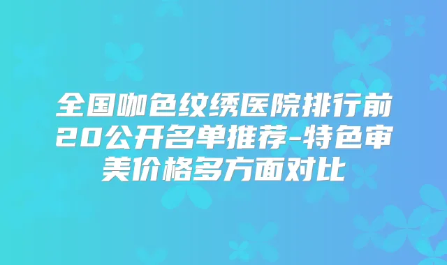 全国咖色纹绣医院排行前20公开名单推荐-特色审美价格多方面对比