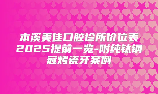 本溪美佳口腔诊所价位表2025提前一览-附纯钛钢冠烤瓷牙案例