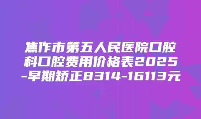 焦作市第五人民医院口腔科口腔费用价格表2025-早期矫正8314-16113元