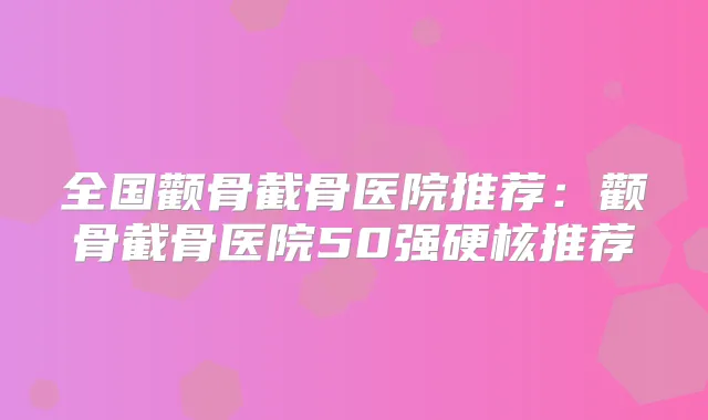 全国颧骨截骨医院推荐:颧骨截骨医院50强硬核推荐