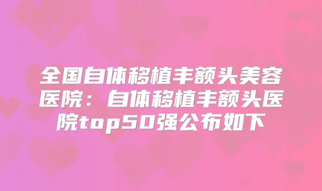 全国自体移植丰额头美容医院：自体移植丰额头医院top50强公布如下