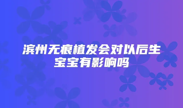 滨州无痕植发会对以后生宝宝有影响吗