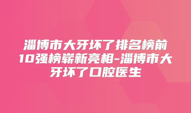淄博市大牙坏了排名榜前10强榜崭新亮相-淄博市大牙坏了口腔医生