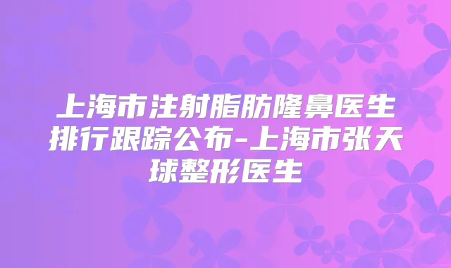 上海市注射脂肪隆鼻医生排行跟踪公布-上海市张天球整形医生