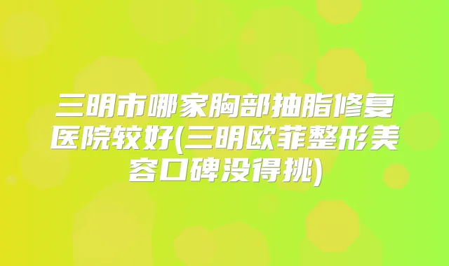 三明市哪家胸部抽脂修复医院较好(三明欧菲整形美容口碑没得挑)