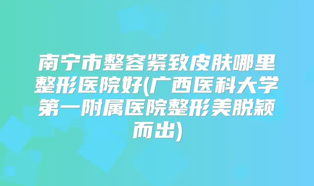 南宁市整容紧致皮肤哪里整形医院好(广西医科大学第一附属医院整形美脱颖而出)