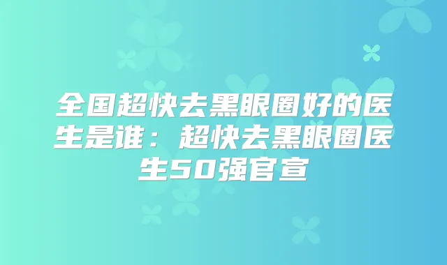 全国超快去黑眼圈好的医生是谁:超快去黑眼圈医生50强官宣