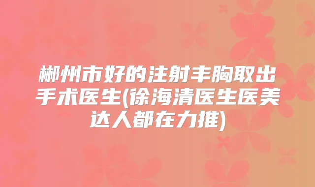 郴州市好的注射丰胸取出手术医生(徐海清医生医美达人都在力推)