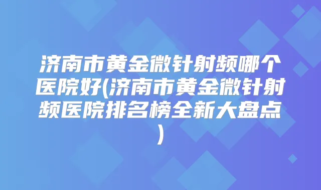 济南市黄金微针射频哪个医院好(济南市黄金微针射频医院排名榜全新大盘点)