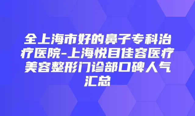 全上海市好的鼻子专科医院-上海悦目佳容医疗美容整形门诊部口碑人气汇总