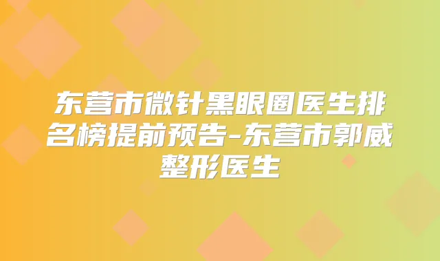 东营市微针黑眼圈医生排名榜提前预告-东营市郭威整形医生