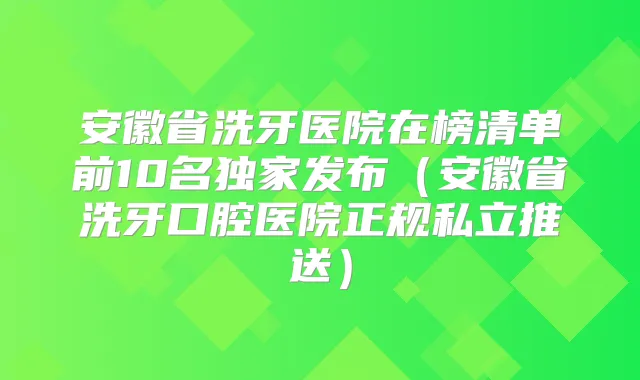 安徽省洗牙医院在榜清单前10名发布（安徽省洗牙口腔医院正规私立推送）