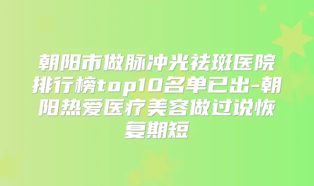 朝阳市做脉冲光祛斑医院排行榜top10名单已出-朝阳热爱医疗美容做过说恢复期短