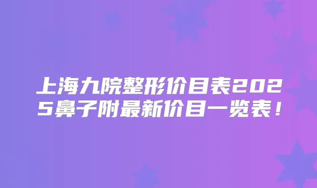 上海九院整形价目表2025鼻子附新价目一览表！