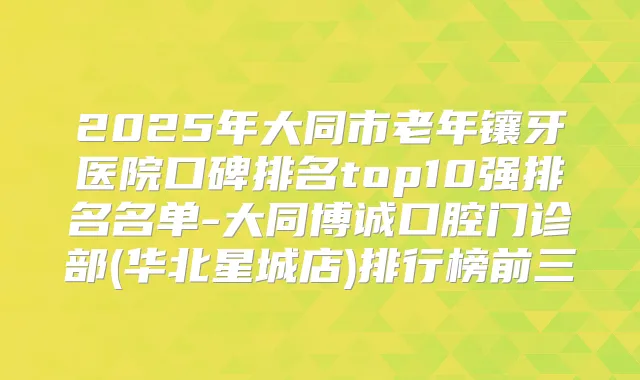 2025年大同市老年镶牙医院口碑排名top10强排名名单-大同博诚口腔门诊部(华北星城店)排行榜前三
