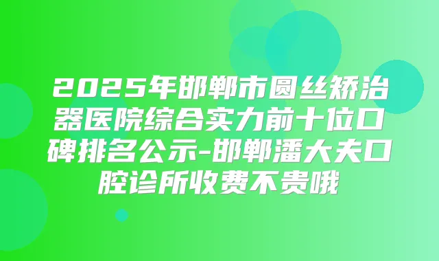 2025年邯郸市圆丝矫治器医院综合实力前十位口碑排名公示-邯郸潘大夫口腔诊所收费不贵哦