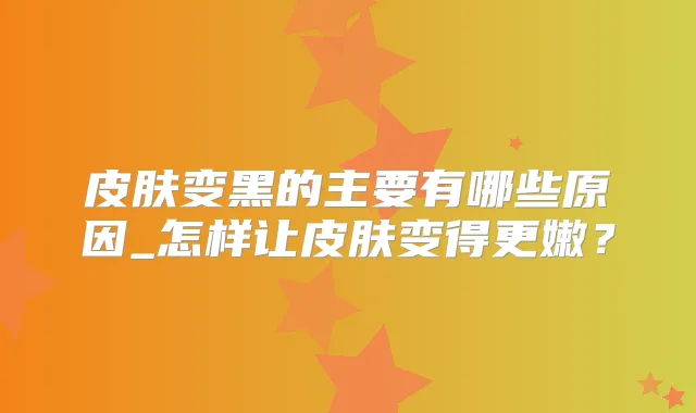 皮肤变黑的主要有哪些原因_怎样让皮肤变得更嫩？
