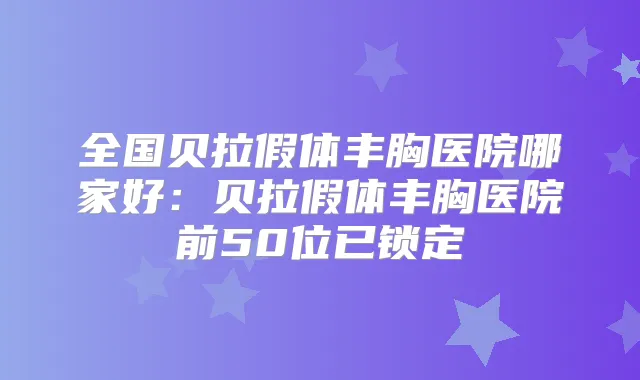 全国贝拉假体丰胸医院哪家好：贝拉假体丰胸医院前50位已锁定