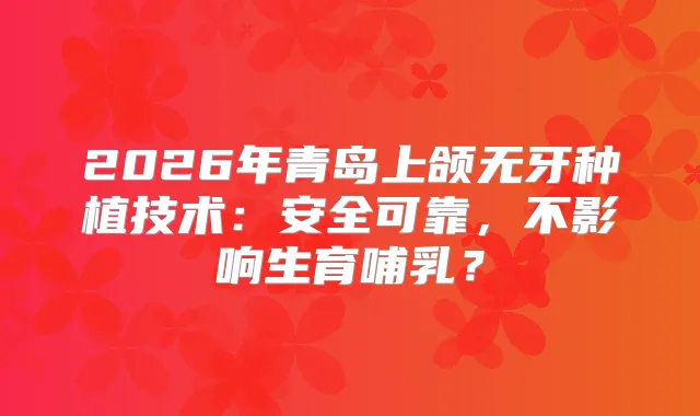 2026年青岛上颌无牙种植技术：安全可靠，不影响生育哺乳？