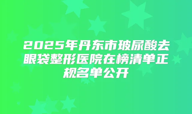 2025年丹东市玻尿酸去眼袋整形医院在榜清单正规名单公开