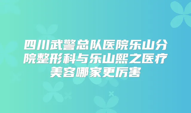 四川武警总队医院乐山分院整形科与乐山熙之医疗美容哪家更厉害