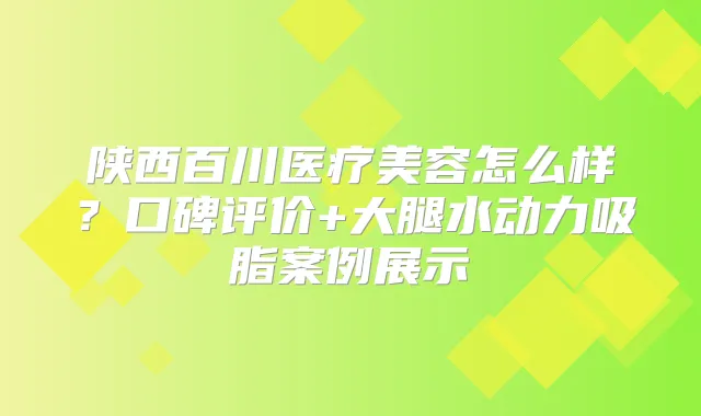 陕西百川医疗美容怎么样？口碑评价+大腿水动力吸脂案例展示