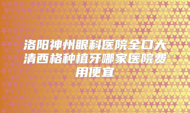 洛阳神州眼科医院全口大清西格种植牙哪家医院费用便宜