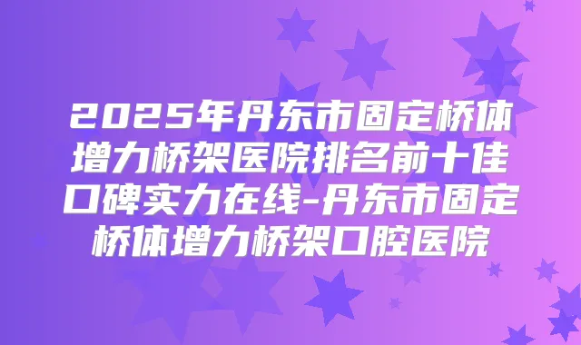 2025年丹东市固定桥体增力桥架医院排名前十佳口碑实力在线-丹东市固定桥体增力桥架口腔医院