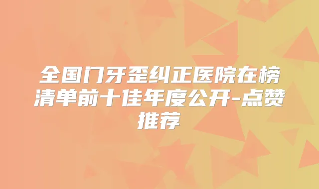 全国门牙歪纠正医院在榜清单前十佳年度公开-点赞推荐