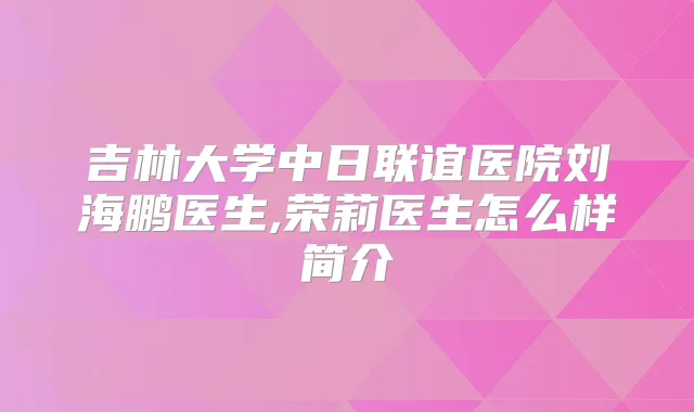 吉林大学中日联谊医院刘海鹏医生,荣莉医生怎么样简介