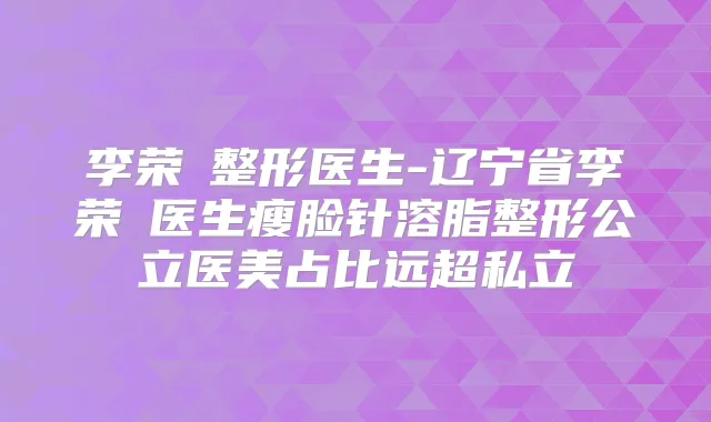 李荣喆整形医生-辽宁省李荣喆医生瘦脸针溶脂整形公立医美占比远超私立