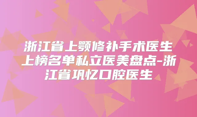 浙江省上颚修补手术医生上榜名单私立医美盘点-浙江省巩忆口腔医生