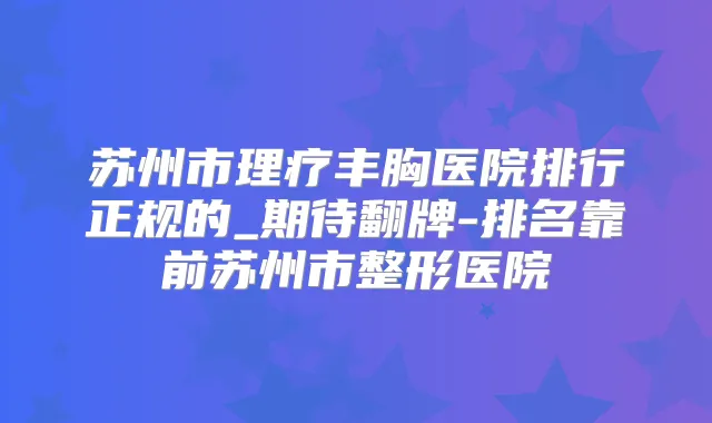 苏州市理疗丰胸医院排行正规的_期待翻牌-排名靠前苏州市整形医院